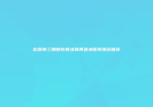 松原市三期肋软骨法耳再造术医院排名推荐
