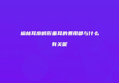 榆林耳廓畸形垂耳的费用都与什么有关呢