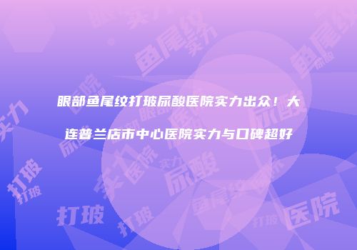 眼部鱼尾纹打玻尿酸医院实力出众！大连普兰店市中心医院实力与口碑超好