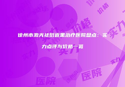 徐州市激光祛斑返黑治疗医院盘点：实力点评与价格一览