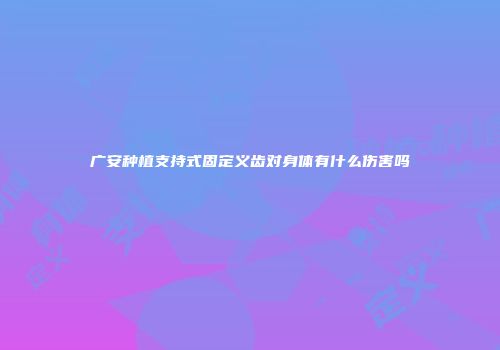 广安种植支持式固定义齿对身体有什么伤害吗