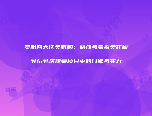 贵阳两大医美机构：丽都与易莱美在哺乳后乳房修复项目中的口碑与实力