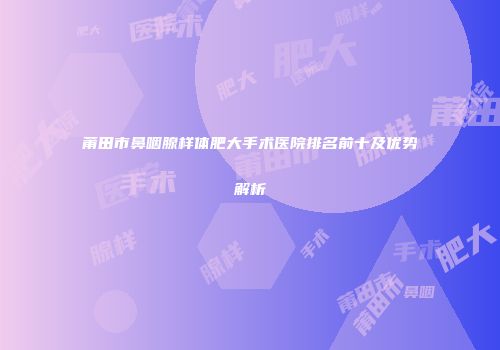 莆田市鼻咽腺样体肥大手术医院排名前十及优势解析