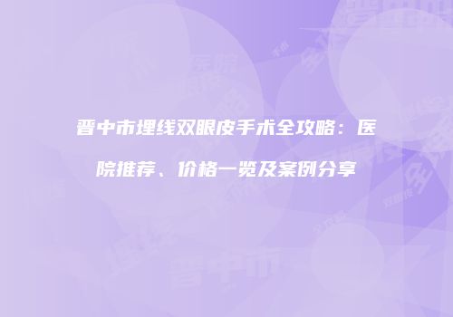 晋中市埋线双眼皮手术全攻略：医院推荐、价格一览及案例分享