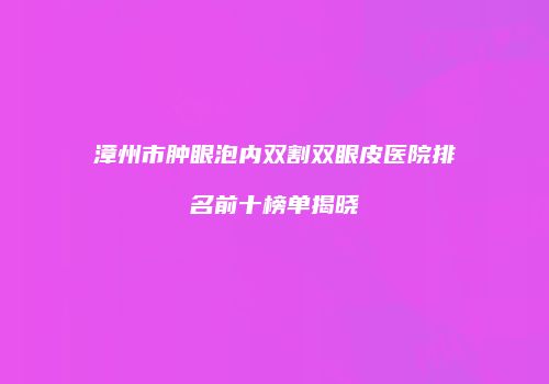漳州市肿眼泡内双割双眼皮医院排名前十榜单揭晓