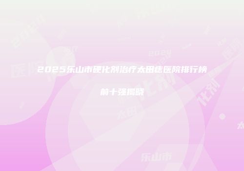 2025乐山市硬化剂治疗太田痣医院排行榜前十强揭晓