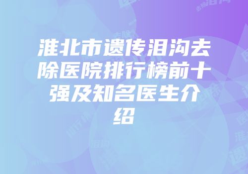 淮北市遗传泪沟去除医院排行榜前十强及知名医生介绍