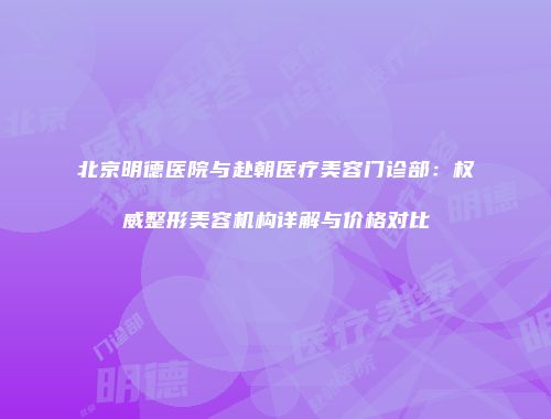 北京明德医院与赴朝医疗美容门诊部：权威整形美容机构详解与价格对比