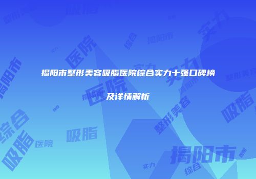 揭阳市整形美容吸脂医院综合实力十强口碑榜及详情解析