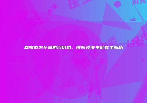 阜新市填充鼻唇沟价格、医院及医生推荐全解析