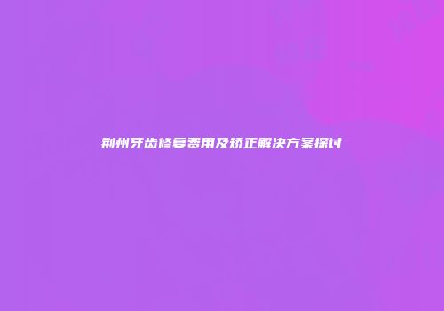 荆州牙齿修复费用及矫正解决方案探讨