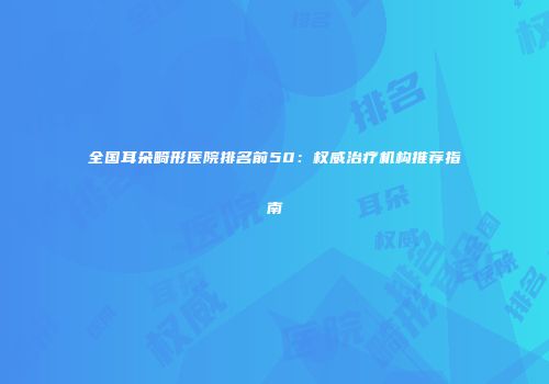全国耳朵畸形医院排名前50：权威治疗机构推荐指南