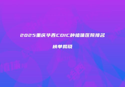 2025重庆华西CDIC种植体医院排名榜单揭晓