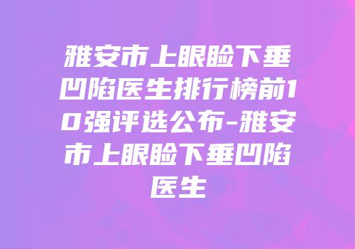 雅安市上眼睑下垂凹陷医生排行榜前10强评选公布-雅安市上眼睑下垂凹陷医生