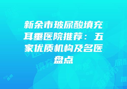 新余市玻尿酸填充耳垂医院推荐：五家优质机构及名医盘点