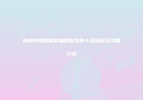株洲市腿部臀部抽脂医生前十名排名及详细介绍