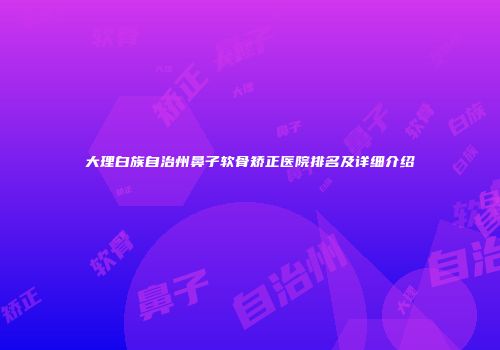 大理白族自治州鼻子软骨矫正医院排名及详细介绍
