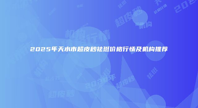 2025年天水市超皮秒祛斑价格行情及机构推荐