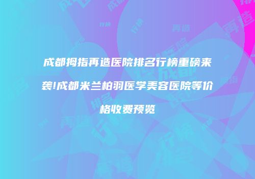 成都拇指再造医院排名行榜重磅来袭!成都米兰柏羽医学美容医院等价格收费预览