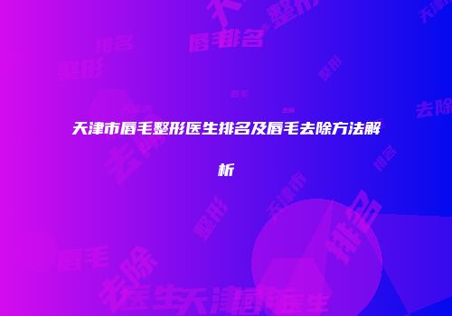天津市唇毛整形医生排名及唇毛去除方法解析