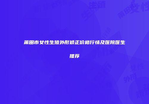 莆田市女性生殖外形矫正价格行情及医院医生推荐