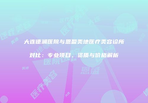 大连德澜医院与恩盈美地医疗美容诊所对比：专业项目、资质与价格解析