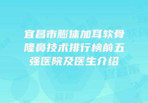 宜昌市膨体加耳软骨隆鼻技术排行榜前五强医院及医生介绍