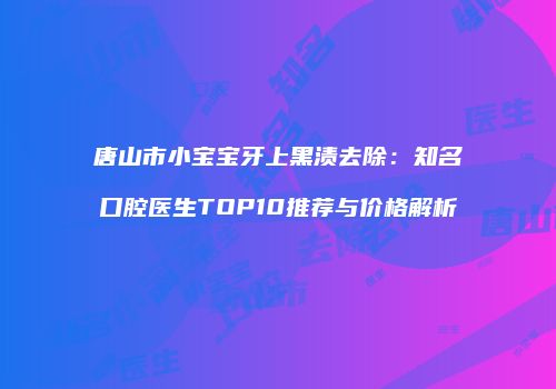 唐山市小宝宝牙上黑渍去除：知名口腔医生TOP10推荐与价格解析