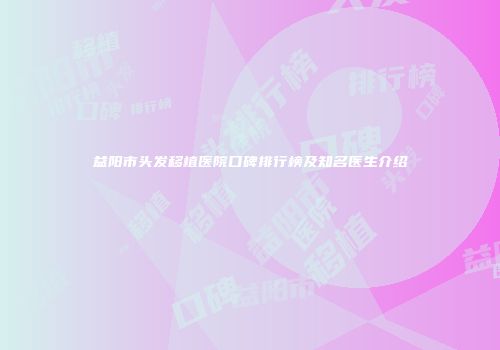 益阳市头发移植医院口碑排行榜及知名医生介绍