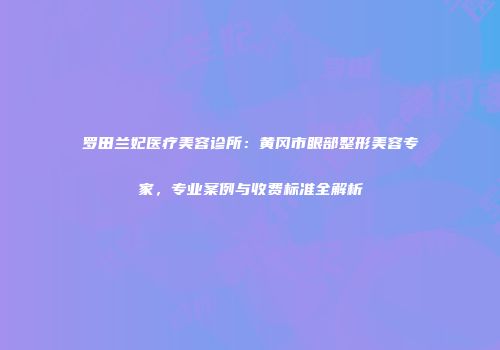 罗田兰妃医疗美容诊所：黄冈市眼部整形美容专家，专业案例与收费标准全解析