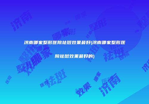 济南哪家整形医院祛斑效果最好(济南哪家整形医院祛斑效果最好的)