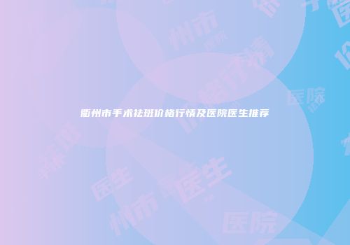 衢州市手术祛斑价格行情及医院医生推荐