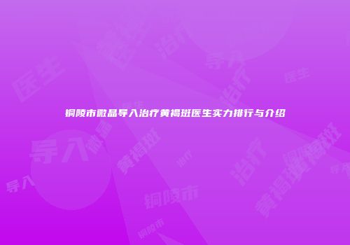 铜陵市微晶导入治疗黄褐斑医生实力排行与介绍