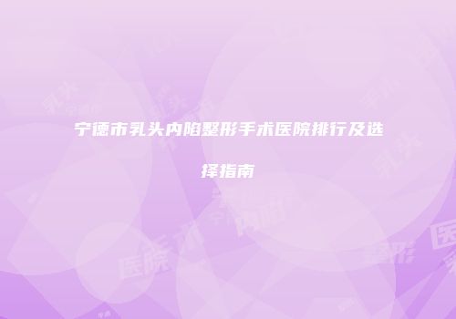 宁德市乳头内陷整形手术医院排行及选择指南