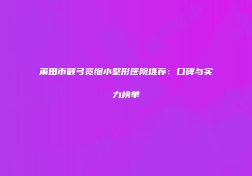 莆田市颧弓宽缩小整形医院推荐：口碑与实力榜单