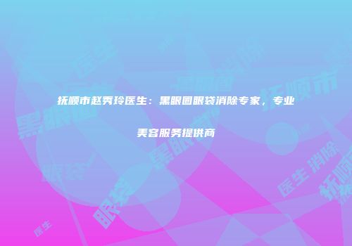 抚顺市赵秀玲医生：黑眼圈眼袋消除专家，专业美容服务提供商