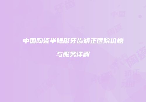 中国陶瓷半隐形牙齿矫正医院价格与服务详解