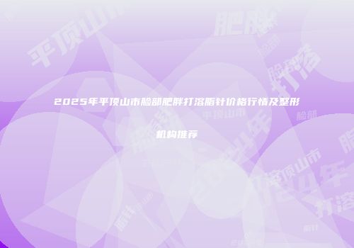 2025年平顶山市脸部肥胖打溶脂针价格行情及整形机构推荐