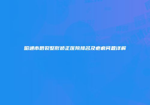 昭通市唇裂整形矫正医院排名及疤痕问题详解