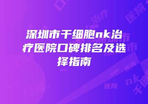 深圳市干细胞nk治疗医院口碑排名及选择指南