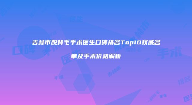 吉林市脱背毛手术医生口碑排名Top10权威名单及手术价格解析