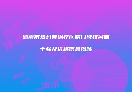 渭南市热玛吉治疗医院口碑排名前十强及价格信息揭晓