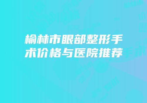 榆林市眼部整形手术价格与医院推荐