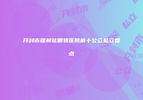 开封市镭射祛眼袋医院前十公立私立盘点