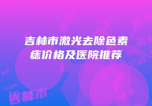 吉林市激光去除色素痣价格及医院推荐