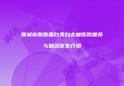 晋城市胶原蛋白美白去皱医院推荐与知名医生介绍