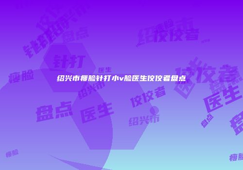 绍兴市瘦脸针打小v脸医生佼佼者盘点