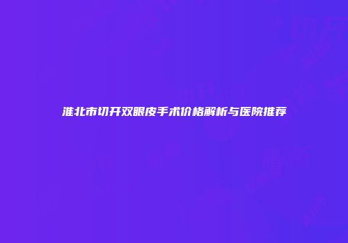 淮北市切开双眼皮手术价格解析与医院推荐