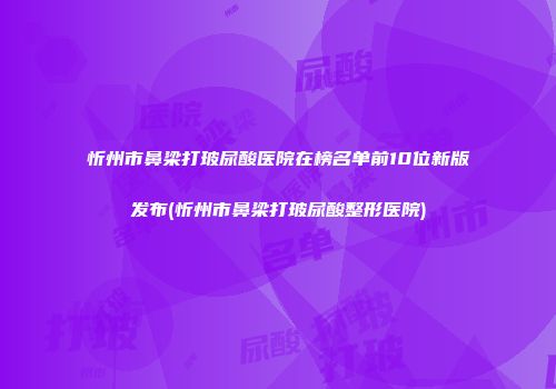 忻州市鼻梁打玻尿酸医院在榜名单前10位新版发布(忻州市鼻梁打玻尿酸整形医院)