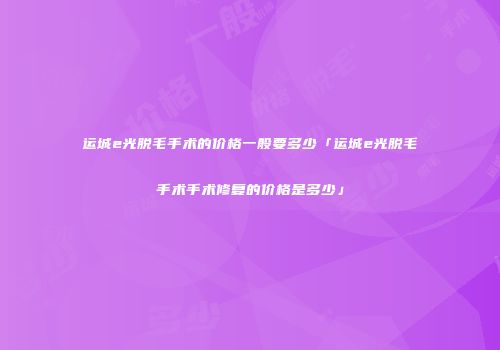 运城e光脱毛手术的价格一般要多少「运城e光脱毛手术手术修复的价格是多少」